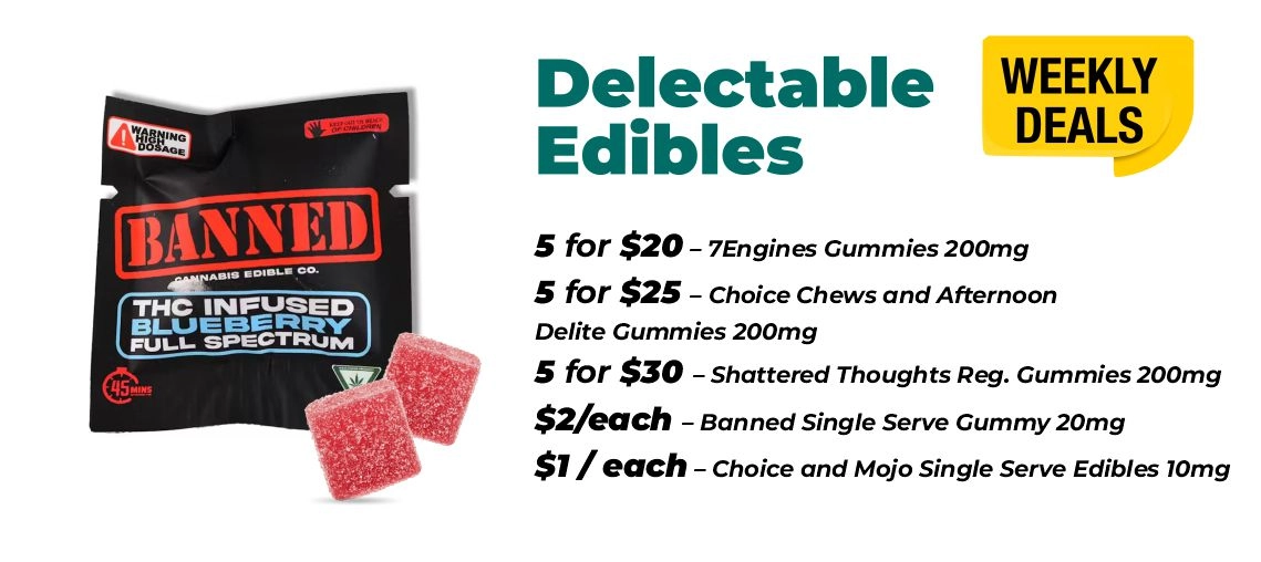 Weekly Deals - Delectable edibles 5 for $20 – 7Engines Gummies 200mg 5 for $25 – Choice Chews and Afternoon Delite Gummies 200mg 5 for $30 – Shattered Thoughts Reg. Gummies 200mg $2 for each - Banned Single Serve Gummy 20mg $1 for each - Choice and Mojo Single Serve Edibles 10mg