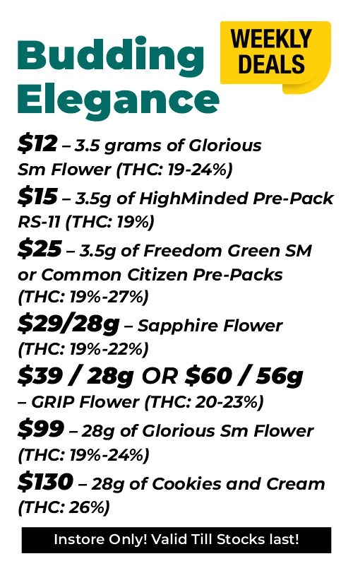 Weekly Deals - Budding elegance $12 – 3.5 grams of Glorious Sm Flower (THC: 19-24%) $15 – 3.5 grams of HighMinded Pre-Pack RS-11 (THC: 19%) $25 – 3.5 grams of Freedom Green SM or Common Citizen Pre-Packs (THC: 19%-27%) $29 for 28 grams - Sapphire Flower (THC: 19%-22%) $39 for 28 grams or $60 for 56 grams - GRIP Flower (THC: 20-23%) $99 – 28 grams of Glorious Sm Flower (THC: 19%-24%) $130 – 28 grams of Cookies and Cream (THC: 26%)