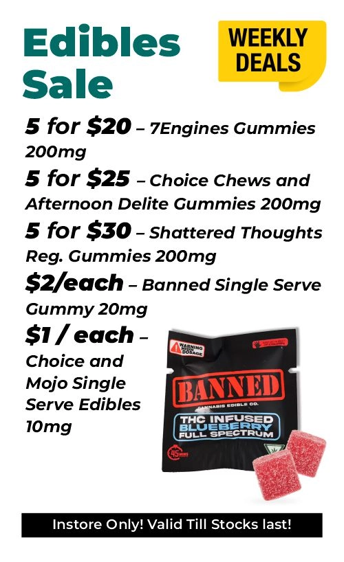 Weekly Deals - Delectable edibles 5 for $20 – 7Engines Gummies 200mg 5 for $25 – Choice Chews and Afternoon Delite Gummies 200mg 5 for $30 – Shattered Thoughts Reg. Gummies 200mg $2 for each - Banned Single Serve Gummy 20mg $1 for each - Choice and Mojo Single Serve Edibles 10mg