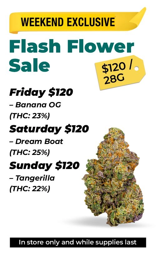 Weekend exclusive - Flash flower sale Friday $120 – Banana OG (THC: 23%) Saturday $120 – Dream Boat (THC: 25%) Sunday $120 – Tangerilla (THC: 22%)